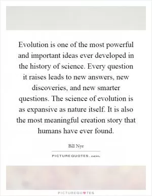 Evolution is one of the most powerful and important ideas ever developed in the history of science. Every question it raises leads to new answers, new discoveries, and new smarter questions. The science of evolution is as expansive as nature itself. It is also the most meaningful creation story that humans have ever found Picture Quote #1
