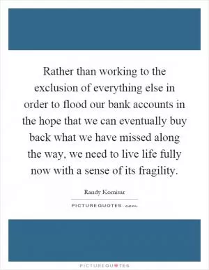Rather than working to the exclusion of everything else in order to flood our bank accounts in the hope that we can eventually buy back what we have missed along the way, we need to live life fully now with a sense of its fragility Picture Quote #1
