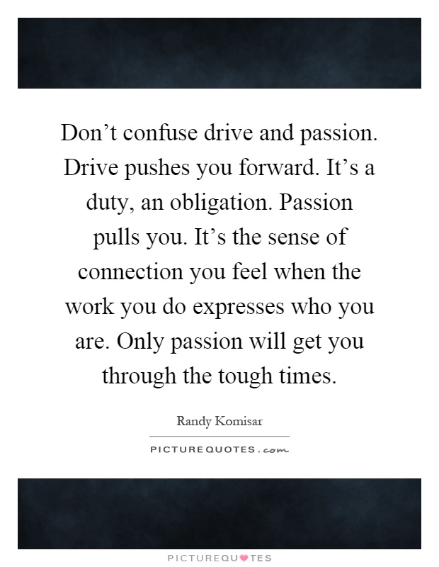 Don't confuse drive and passion. Drive pushes you forward. It's a duty, an obligation. Passion pulls you. It's the sense of connection you feel when the work you do expresses who you are. Only passion will get you through the tough times Picture Quote #1