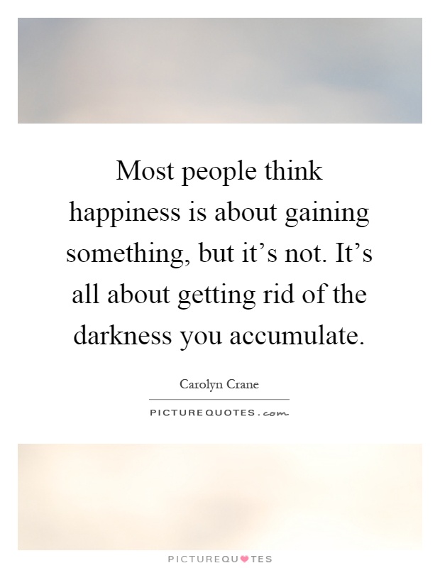 Most people think happiness is about gaining something, but it's not. It's all about getting rid of the darkness you accumulate Picture Quote #1