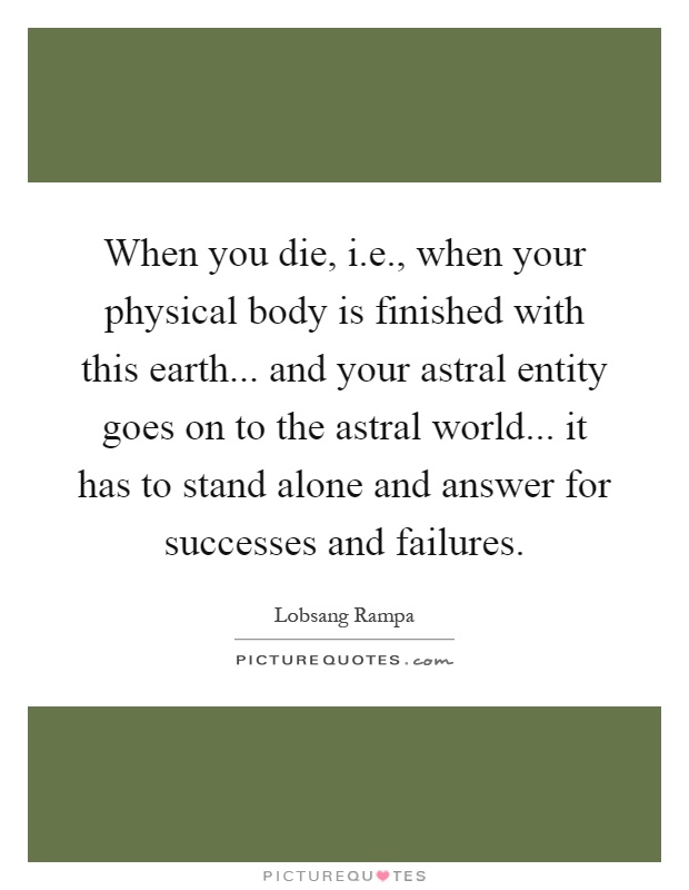 When you die, i.e., when your physical body is finished with this earth... and your astral entity goes on to the astral world... it has to stand alone and answer for successes and failures Picture Quote #1