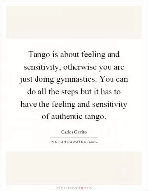 Tango is about feeling and sensitivity, otherwise you are just doing gymnastics. You can do all the steps but it has to have the feeling and sensitivity of authentic tango Picture Quote #1