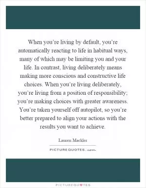 When you’re living by default, you’re automatically reacting to life in habitual ways, many of which may be limiting you and your life. In contrast, living deliberately means making more conscious and constructive life choices. When you’re living deliberately, you’re living from a position of responsibility; you’re making choices with greater awareness. You’re taken yourself off autopilot, so you’re better prepared to align your actions with the results you want to achieve Picture Quote #1