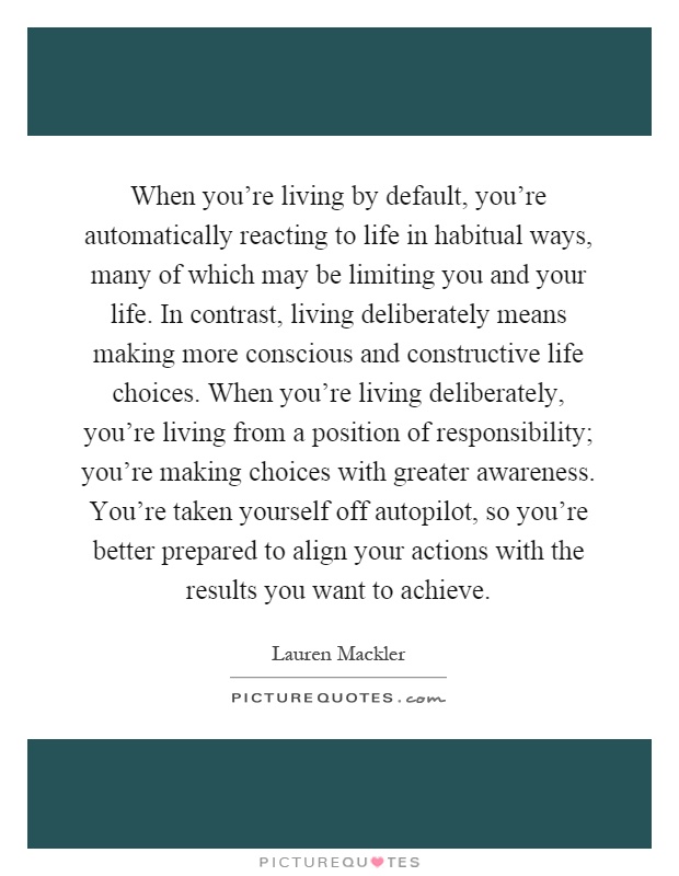 When you're living by default, you're automatically reacting to life in habitual ways, many of which may be limiting you and your life. In contrast, living deliberately means making more conscious and constructive life choices. When you're living deliberately, you're living from a position of responsibility; you're making choices with greater awareness. You're taken yourself off autopilot, so you're better prepared to align your actions with the results you want to achieve Picture Quote #1