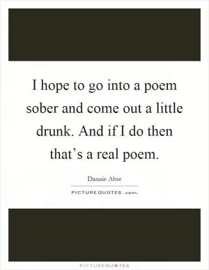 I hope to go into a poem sober and come out a little drunk. And if I do then that’s a real poem Picture Quote #1