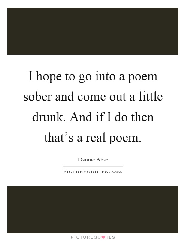 I hope to go into a poem sober and come out a little drunk. And if I do then that's a real poem Picture Quote #1