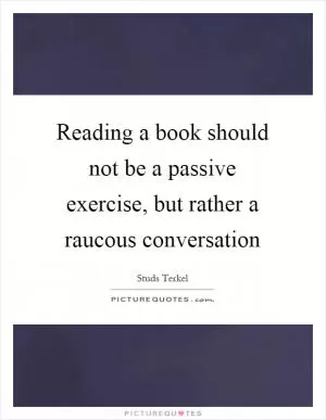 Reading a book should not be a passive exercise, but rather a raucous conversation Picture Quote #1