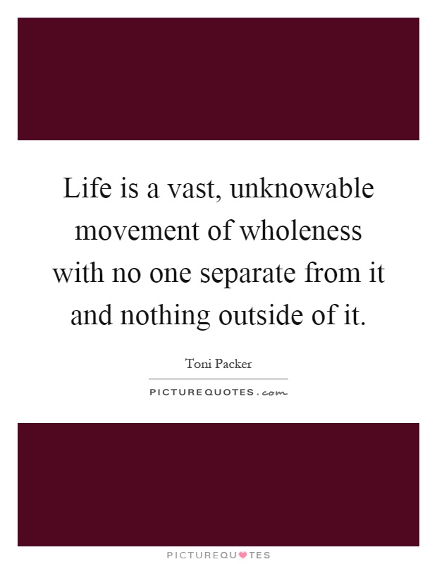 Life is a vast, unknowable movement of wholeness with no one separate from it and nothing outside of it Picture Quote #1