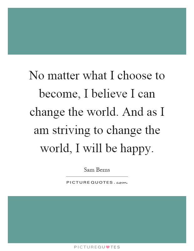 No matter what I choose to become, I believe I can change the world. And as I am striving to change the world, I will be happy Picture Quote #1