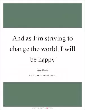 And as I’m striving to change the world, I will be happy Picture Quote #1