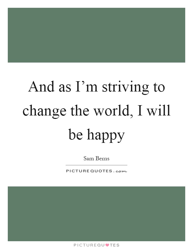 And as I'm striving to change the world, I will be happy Picture Quote #1