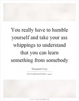 You really have to humble yourself and take your ass whippings to understand that you can learn something from somebody Picture Quote #1