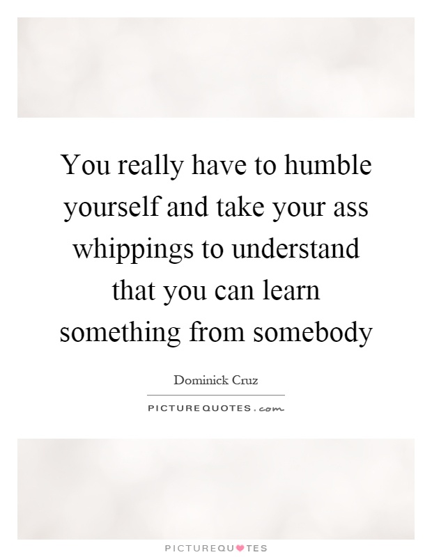 You really have to humble yourself and take your ass whippings to understand that you can learn something from somebody Picture Quote #1