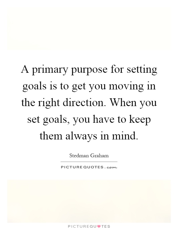 A primary purpose for setting goals is to get you moving in the right direction. When you set goals, you have to keep them always in mind Picture Quote #1