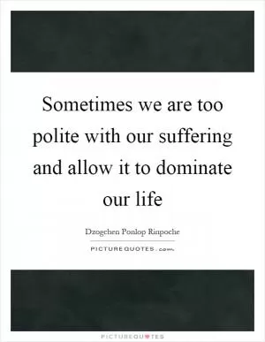 Sometimes we are too polite with our suffering and allow it to dominate our life Picture Quote #1