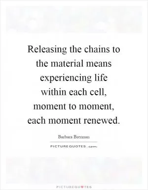 Releasing the chains to the material means experiencing life within each cell, moment to moment, each moment renewed Picture Quote #1