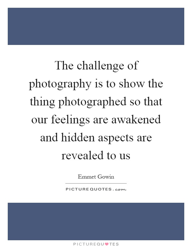 The challenge of photography is to show the thing photographed so that our feelings are awakened and hidden aspects are revealed to us Picture Quote #1