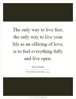The only way to live free, the only way to live your life as an offering of love, is to feel everything fully and live open Picture Quote #1