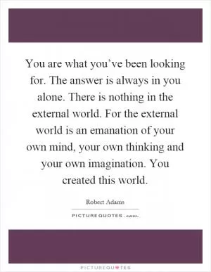 You are what you’ve been looking for. The answer is always in you alone. There is nothing in the external world. For the external world is an emanation of your own mind, your own thinking and your own imagination. You created this world Picture Quote #1