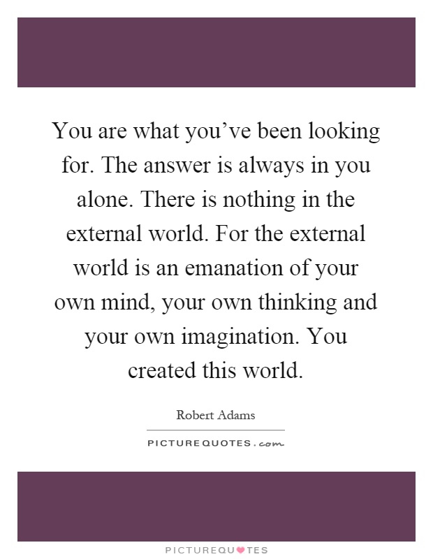 You are what you've been looking for. The answer is always in you alone. There is nothing in the external world. For the external world is an emanation of your own mind, your own thinking and your own imagination. You created this world Picture Quote #1