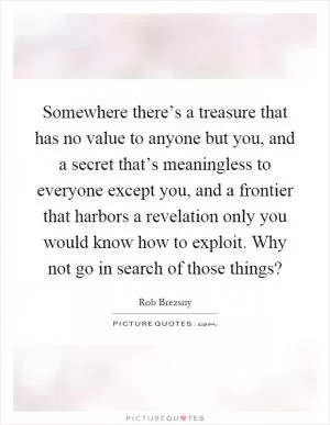 Somewhere there’s a treasure that has no value to anyone but you, and a secret that’s meaningless to everyone except you, and a frontier that harbors a revelation only you would know how to exploit. Why not go in search of those things? Picture Quote #1
