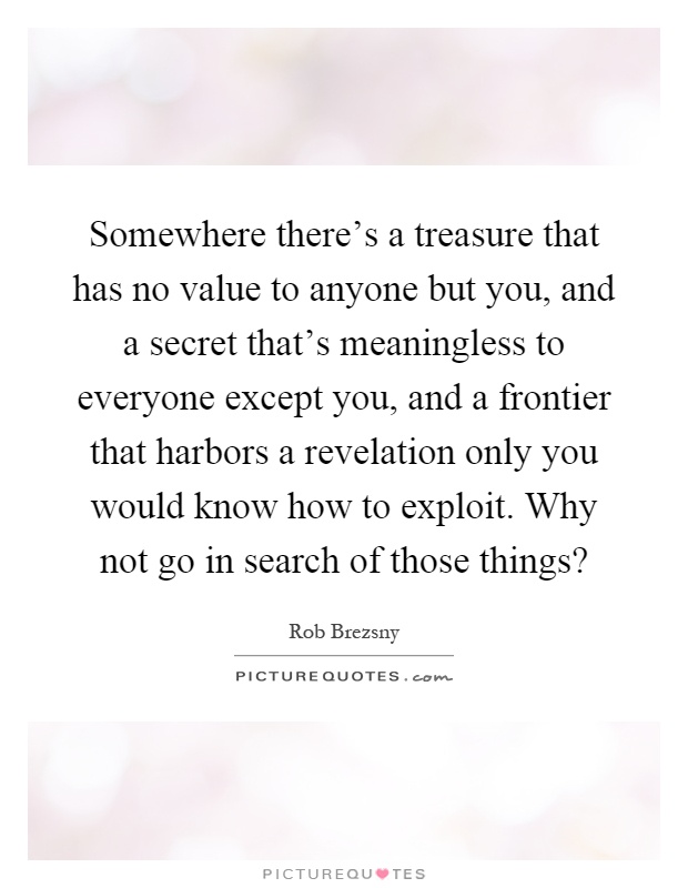 Somewhere there's a treasure that has no value to anyone but you, and a secret that's meaningless to everyone except you, and a frontier that harbors a revelation only you would know how to exploit. Why not go in search of those things? Picture Quote #1