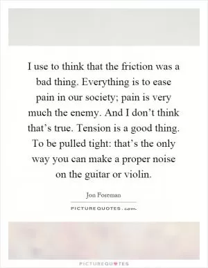 I use to think that the friction was a bad thing. Everything is to ease pain in our society; pain is very much the enemy. And I don’t think that’s true. Tension is a good thing. To be pulled tight: that’s the only way you can make a proper noise on the guitar or violin Picture Quote #1
