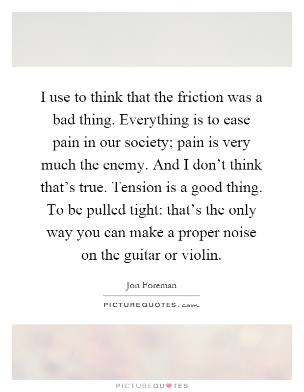 I use to think that the friction was a bad thing. Everything is to ease pain in our society; pain is very much the enemy. And I don't think that's true. Tension is a good thing. To be pulled tight: that's the only way you can make a proper noise on the guitar or violin Picture Quote #1