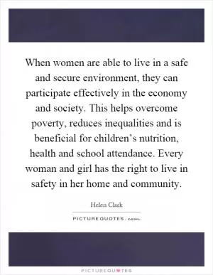 When women are able to live in a safe and secure environment, they can participate effectively in the economy and society. This helps overcome poverty, reduces inequalities and is beneficial for children’s nutrition, health and school attendance. Every woman and girl has the right to live in safety in her home and community Picture Quote #1