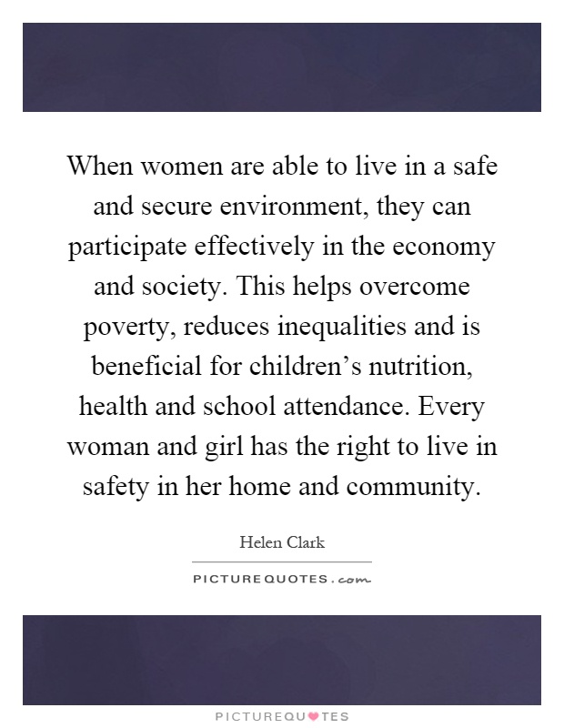 When women are able to live in a safe and secure environment, they can participate effectively in the economy and society. This helps overcome poverty, reduces inequalities and is beneficial for children's nutrition, health and school attendance. Every woman and girl has the right to live in safety in her home and community Picture Quote #1