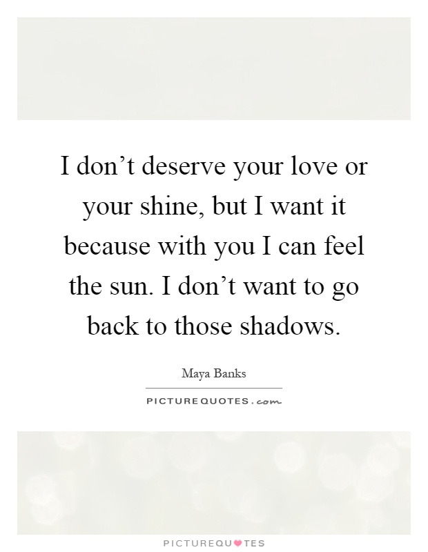 I don't deserve your love or your shine, but I want it because with you I can feel the sun. I don't want to go back to those shadows Picture Quote #1