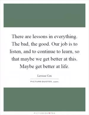 There are lessons in everything. The bad, the good. Our job is to listen, and to continue to learn, so that maybe we get better at this. Maybe get better at life Picture Quote #1