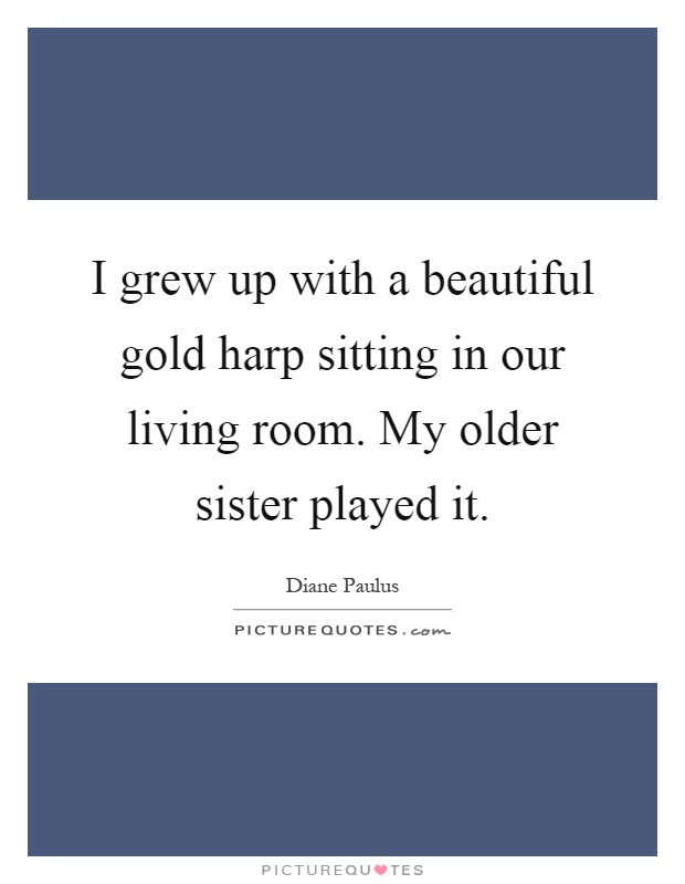 I grew up with a beautiful gold harp sitting in our living room. My older sister played it Picture Quote #1