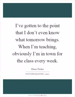 I’ve gotten to the point that I don’t even know what tomorrow brings. When I’m teaching, obviously I’m in town for the class every week Picture Quote #1