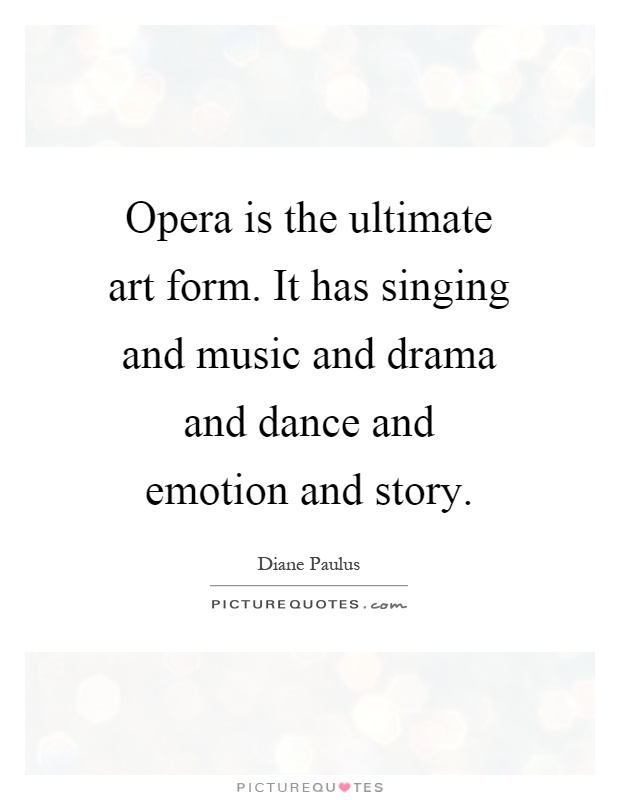 Opera is the ultimate art form. It has singing and music and drama and dance and emotion and story Picture Quote #1