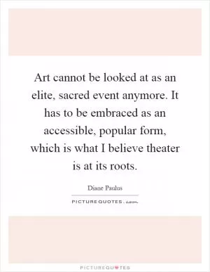 Art cannot be looked at as an elite, sacred event anymore. It has to be embraced as an accessible, popular form, which is what I believe theater is at its roots Picture Quote #1