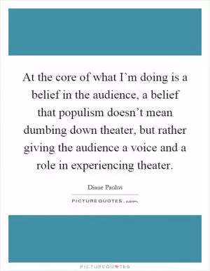 At the core of what I’m doing is a belief in the audience, a belief that populism doesn’t mean dumbing down theater, but rather giving the audience a voice and a role in experiencing theater Picture Quote #1