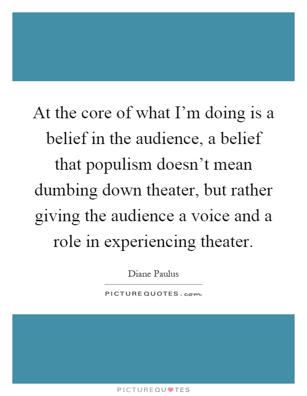 At the core of what I'm doing is a belief in the audience, a belief that populism doesn't mean dumbing down theater, but rather giving the audience a voice and a role in experiencing theater Picture Quote #1