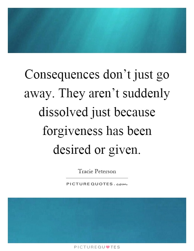 Consequences don't just go away. They aren't suddenly dissolved just because forgiveness has been desired or given Picture Quote #1