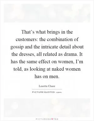 That’s what brings in the customers: the combination of gossip and the intricate detail about the dresses, all related as drama. It has the same effect on women, I’m told, as looking at naked women has on men Picture Quote #1