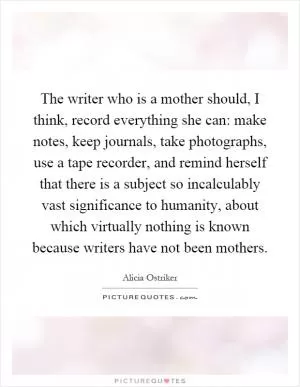 The writer who is a mother should, I think, record everything she can: make notes, keep journals, take photographs, use a tape recorder, and remind herself that there is a subject so incalculably vast significance to humanity, about which virtually nothing is known because writers have not been mothers Picture Quote #1