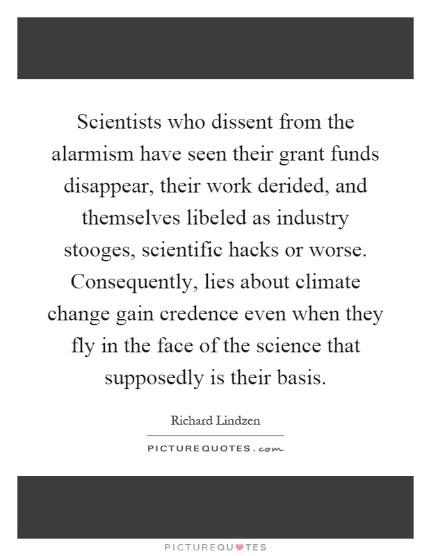 Scientists who dissent from the alarmism have seen their grant funds disappear, their work derided, and themselves libeled as industry stooges, scientific hacks or worse. Consequently, lies about climate change gain credence even when they fly in the face of the science that supposedly is their basis Picture Quote #1