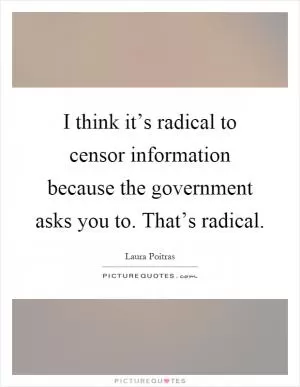 I think it’s radical to censor information because the government asks you to. That’s radical Picture Quote #1
