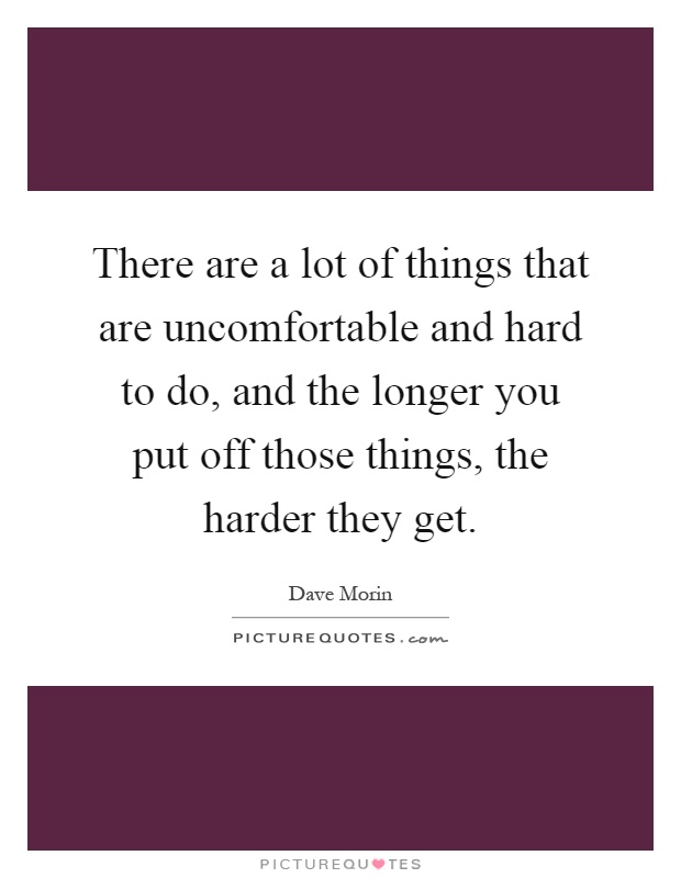 There are a lot of things that are uncomfortable and hard to do, and the longer you put off those things, the harder they get Picture Quote #1