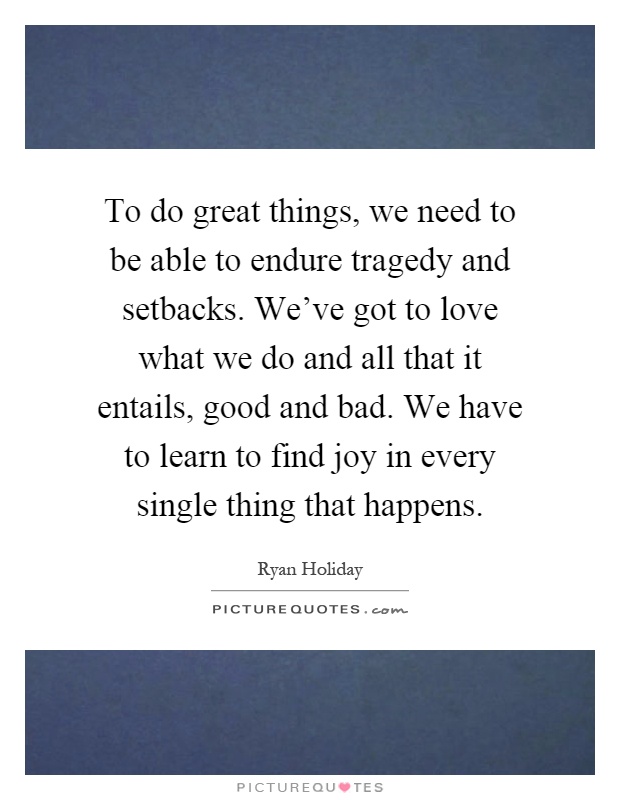 To do great things, we need to be able to endure tragedy and setbacks. We've got to love what we do and all that it entails, good and bad. We have to learn to find joy in every single thing that happens Picture Quote #1