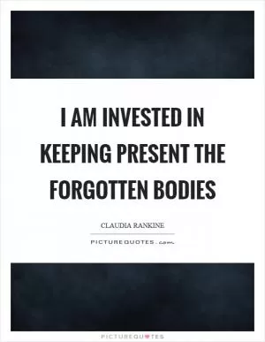 I am invested in keeping present the forgotten bodies Picture Quote #1