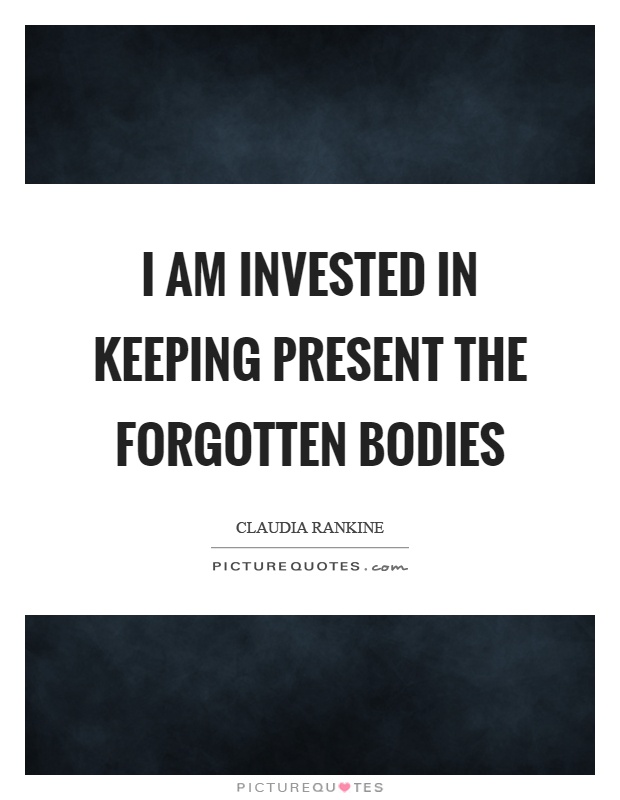 I am invested in keeping present the forgotten bodies Picture Quote #1