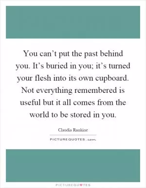 You can’t put the past behind you. It’s buried in you; it’s turned your flesh into its own cupboard. Not everything remembered is useful but it all comes from the world to be stored in you Picture Quote #1