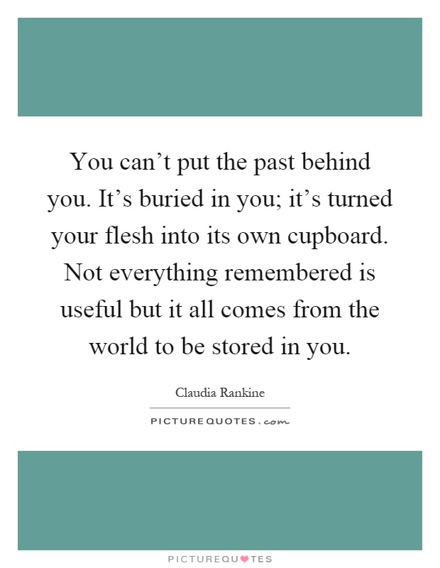You can't put the past behind you. It's buried in you; it's turned your flesh into its own cupboard. Not everything remembered is useful but it all comes from the world to be stored in you Picture Quote #1