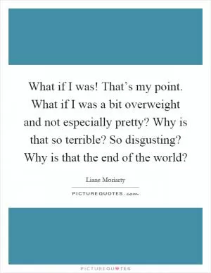 What if I was! That’s my point. What if I was a bit overweight and not especially pretty? Why is that so terrible? So disgusting? Why is that the end of the world? Picture Quote #1